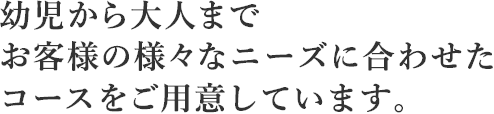 幼児から大人までお客様の様々なニーズに合わせたコースをご用意しています。