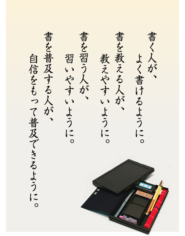 書く人が、よく書けるように。書を教える人が、教えやすいように。書を習う人が、習いやすいように。書を普及する人が、自信をもって普及できるように。